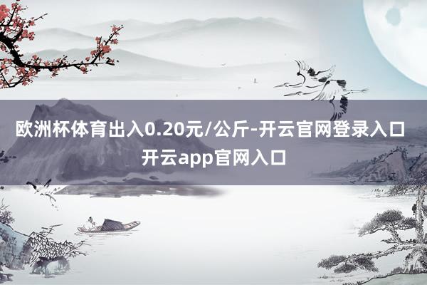 欧洲杯体育出入0.20元/公斤-开云官网登录入口 开云app官网入口