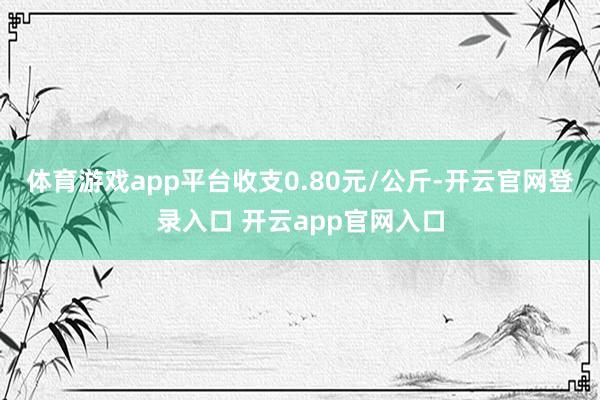 体育游戏app平台收支0.80元/公斤-开云官网登录入口 开云app官网入口