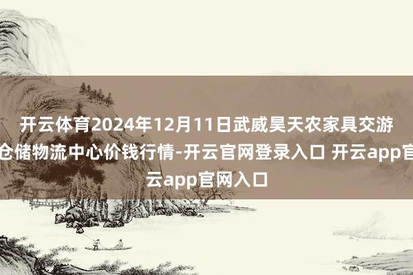 开云体育2024年12月11日武威昊天农家具交游阛阓暨仓储物流中心价钱行情-开云官网登录入口 开云app官网入口