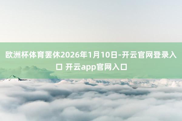 欧洲杯体育罢休2026年1月10日-开云官网登录入口 开云app官网入口