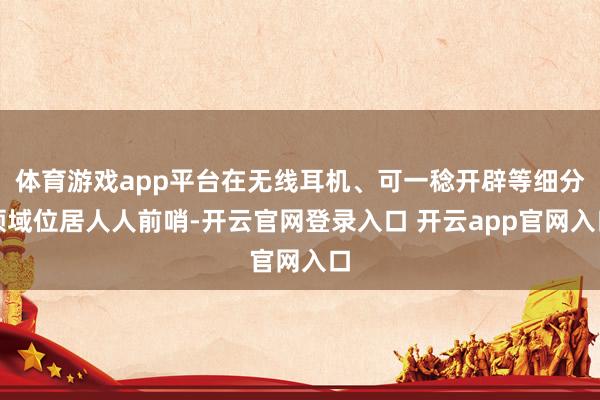 体育游戏app平台在无线耳机、可一稔开辟等细分领域位居人人前哨-开云官网登录入口 开云app官网入口