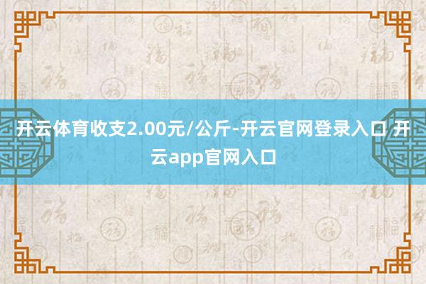 开云体育收支2.00元/公斤-开云官网登录入口 开云app官网入口