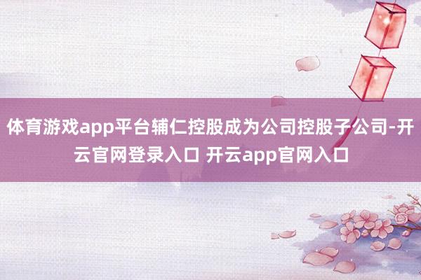 体育游戏app平台辅仁控股成为公司控股子公司-开云官网登录入口 开云app官网入口