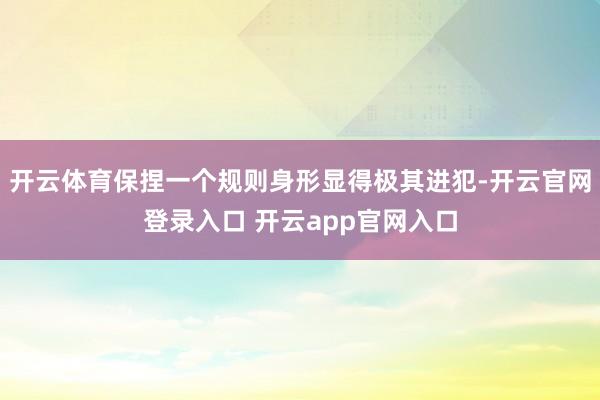 开云体育保捏一个规则身形显得极其进犯-开云官网登录入口 开云app官网入口