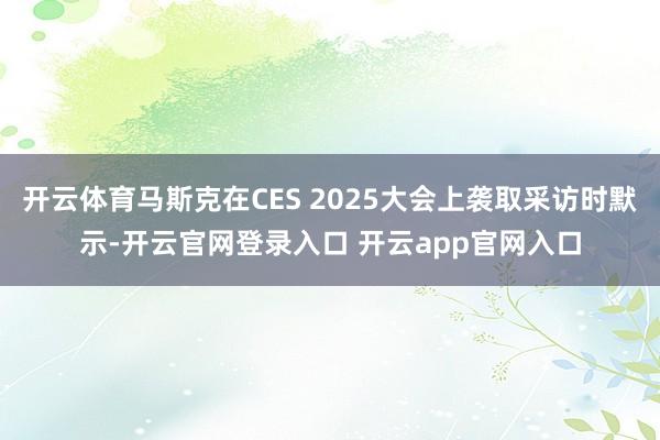 开云体育马斯克在CES 2025大会上袭取采访时默示-开云官网登录入口 开云app官网入口