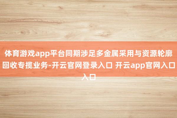 体育游戏app平台同期涉足多金属采用与资源轮廓回收专揽业务-开云官网登录入口 开云app官网入口