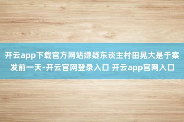 开云app下载官方网站嫌疑东谈主村田晃大是于案发前一天-开云官网登录入口 开云app官网入口