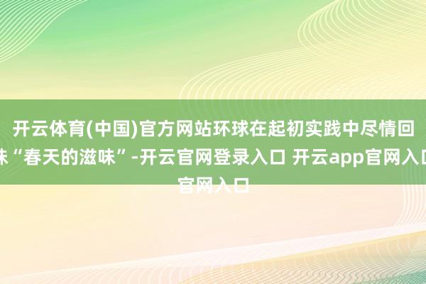 开云体育(中国)官方网站环球在起初实践中尽情回味“春天的滋味”-开云官网登录入口 开云app官网入口