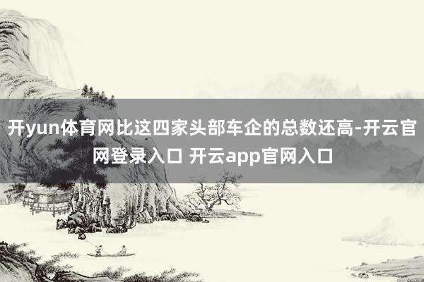 开yun体育网比这四家头部车企的总数还高-开云官网登录入口 开云app官网入口