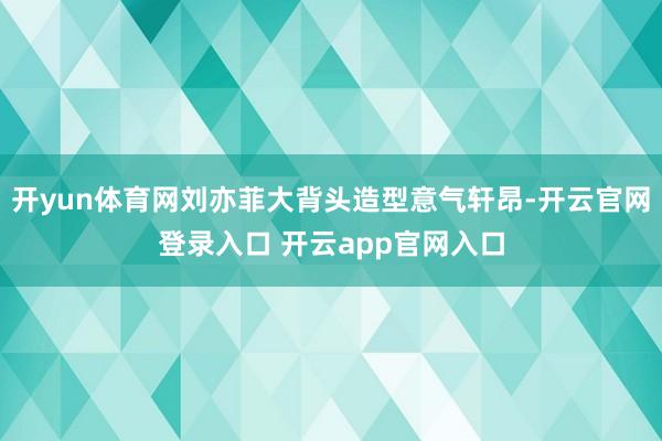 开yun体育网刘亦菲大背头造型意气轩昂-开云官网登录入口 开云app官网入口